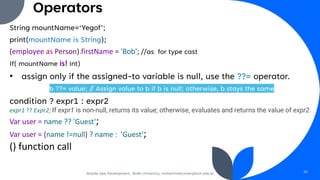 Operators
String mountName=‘Yegof’;
print(mountName is String);
(employee as Person).firstName = 'Bob’; //as for type cast
If( mountName is! Int)
• assign only if the assigned-to variable is null, use the ??= operator.
b ??= value; // Assign value to b if b is null; otherwise, b stays the same
condition ? expr1 : expr2
expr1 ?? Expr2; If expr1 is non-null, returns its value; otherwise, evaluates and returns the value of expr2.
Var user = name ?? 'Guest‘;
Var user = (name !=null) ? name : 'Guest‘;
() function call
Mobile App Development, Wollo University, mohammed.omer@kiot.edu.et 28
 
