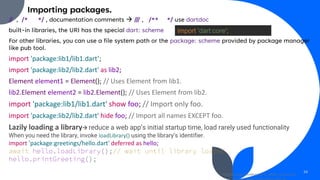 Importing packages.
// , /* */ , documentation comments → /// , /** */ use dartdoc
built-in libraries, the URI has the special dart: scheme
For other libraries, you can use a file system path or the package: scheme provided by package manager
like pub tool.
import 'package:lib1/lib1.dart’;
import 'package:lib2/lib2.dart' as lib2;
Element element1 = Element(); // Uses Element from lib1.
lib2.Element element2 = lib2.Element(); // Uses Element from lib2.
import 'package:lib1/lib1.dart' show foo; // Import only foo.
import 'package:lib2/lib2.dart' hide foo; // Import all names EXCEPT foo.
Lazily loading a library→ reduce a web app’s initial startup time, load rarely used functionality
When you need the library, invoke loadLibrary() using the library’s identifier.
import 'package:greetings/hello.dart' deferred as hello;
await hello.loadLibrary();// wait until library loaded
hello.printGreeting();
Mobile App Development, Wollo University,
29
import 'dart:core';
 