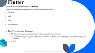 Flutter
Flutter is a framework created by Google.
A cross-platform framework used to develop applications for
Android
iOS
Web
and Desktop
Dart Programming language
JIT →continuously recompiled directly on the device allowing hot reload.
A common way to say this is that a JIT compiler compiles code on the fly, or in other words, just
in time.
& AOT
Mobile App Development, Wollo University, mohammed.omer@kiot.edu.et 3
 