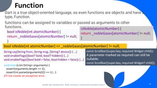 Function
Dart is a true object-oriented language, so even functions are objects and have a
type, Function.
functions can be assigned to variables or passed as arguments to other
functions.
Mobile App Development, Wollo University, mohammed.omer@kiot.edu.et 30
bool isNoble(int atomicNumber) {
return _nobleGases[atomicNumber] != null;
}
isNoble(atomicNumber) {
return _nobleGases[atomicNumber] != null;
}
bool isNoble(int atomicNumber) => _nobleGases[atomicNumber] != null;
String say(String from, String msg, [String? device]) { …}
void enableFlags({bool? bold, bool? hidden}) {...}
void enableFlags({bool bold = false, bool hidden = false}) {...}
const Scrollbar({super.key, required Widget child});
A parameter marked as required can still be
nullable:
const Scrollbar({super.key, required Widget? child});
void main(List<String> arguments) {
assert(arguments.length == 2);
assert(int.parse(arguments[0]) == 1) ; }
//if not create an exception error
 