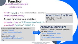 Function
void printElement(int element) {
print(element);
}
var list = [1, 2, 3]; // Pass printElement as a parameter.
list.forEach(printElement);
Assign function to a variable
var loudify = (msg) => '!!! ${msg.toUpperCase()} !!!’;
assert(loudify('hello') == '!!! HELLO !!!’);
Mobile App Development, Wollo University,
mohammed.omer@kiot.edu.et
31
Anonymous functions
const list = ['apples', 'bananas', 'oranges'];
list.map((item) {
return item.toUpperCase();
}).forEach((item) {
print('$item: ${item.length}');
});
Anonymous functions
([[Type] param1[, …]]) {
codeBlock;
};
const list = ['apples', 'bananas', 'oranges'];
list.map((item) {
return item.toUpperCase();
});
list.forEach((item) {
print('$item: ${item.length}');
});
Similar
 