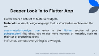 Deeper Look in to Flutter App
Flutter offers a rich set of Material widgets.
Material is a visual design language that is standard on mobile and the
web.
uses-material-design: true entry in the Flutter section of your
pubspec.yaml file; allow you to use more features of Material, such as
their set of predefined Icons.
In Flutter, almost everything is a widget.
Mobile App Development, Wollo University, mohammed.omer@kiot.edu.et 34
 