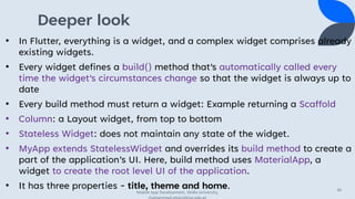 Deeper look
• In Flutter, everything is a widget, and a complex widget comprises already
existing widgets.
• Every widget defines a build() method that's automatically called every
time the widget's circumstances change so that the widget is always up to
date
• Every build method must return a widget: Example returning a Scaffold
• Column: a Layout widget, from top to bottom
• Stateless Widget: does not maintain any state of the widget.
• MyApp extends StatelessWidget and overrides its build method to create a
part of the application’s UI. Here, build method uses MaterialApp, a
widget to create the root level UI of the application.
• It has three properties - title, theme and home.
Mobile App Development, Wollo University,
mohammed.omer@kiot.edu.et
36
 