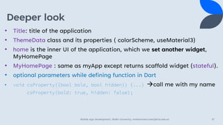 Deeper look
• Title: title of the application
• ThemeData class and its properties ( colorScheme, useMaterial3)
• home is the inner UI of the application, which we set another widget,
MyHomePage
• MyHomePage : same as myApp except returns scaffold widget (stateful).
• optional parameters while defining function in Dart
• void csProperty({bool bold, bool hidden}) {...} →call me with my name
csProperty(bold: true, hidden: false);
Mobile App Development, Wollo University, mohammed.omer@kiot.edu.et 37
 