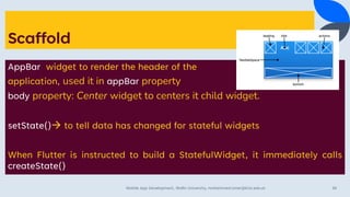 Scaffold
AppBar widget to render the header of the
application, used it in appBar property
body property: Center widget to centers it child widget.
setState()→ to tell data has changed for stateful widgets
When Flutter is instructed to build a StatefulWidget, it immediately calls
createState()
Mobile App Development, Wollo University, mohammed.omer@kiot.edu.et 38
 