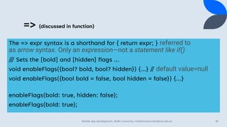 => (discussed in function)
The => expr syntax is a shorthand for { return expr; } referred to
as arrow syntax. Only an expression—not a statement like if()
/// Sets the [bold] and [hidden] flags ...
void enableFlags({bool? bold, bool? hidden}) {...} // default value=null
void enableFlags({bool bold = false, bool hidden = false}) {...}
enableFlags(bold: true, hidden: false);
enableFlags(bold: true);
Mobile App Development, Wollo University, mohammed.omer@kiot.edu.et 39
 