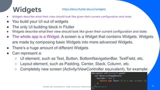 Widgets
● Widgets describe what their view should look like given their current configuration and state.
● You build your UI out of widgets
● The only UI building block in Flutter
● Widgets describe what their view should look like given their current configuration and state.
● The whole app is a Widget. A screen is a Widget that contains Widgets. Widgets
are made by composing basic Widgets into more advanced Widgets.
● There’s a huge amount of different Widgets
● Can represent a:
○ UI element, such as Text, Button, BottomNavigationBar, TextField, etc.
○ Layout element, such as Padding, Center, Stack, Column, etc.
○ Completely new screen (Activity/ViewController equivalent), for example:
https://docs.flutter.dev/ui/widgets
Mobile App Development, Wollo University, mohammed.omer@kiot.edu.et 40
 