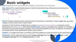 Basic widgets
Text→ styled text within your application. displays a string of text with single style.
Row, Column→ to create flexible layouts in both the horizontal linear (Row) and vertical (Column)
directions. The Row widget does not scroll.
const Row( children: <Widget>[
// widgets here,
]
)
Stack→ Instead of being linearly oriented (either horizontally or vertically), a Stack widget lets you place
widgets on top of each other in paint order.
Container→ The Container widget lets you create a rectangular visual element. A container can be
decorated with ( a decoration: parameter) BoxDecoration, such as a background, a border, or a shadow. A
Container can also have margins, padding, and constraints applied to its size. In addition, a Container can
be transformed in three-dimensional space using a matrix.
SafeArea → A widget that insets its child by sufficient padding to avoid intrusions by the operating system.
CircleAvatar→ Circle representing the user.If foregroundImage fails then backgroundImage is used.
If backgroundImage fails too, backgroundColor is used.
Mobile App Development, Wollo University,
mohammed.omer@kiot.edu.et
42
runApp(
const MaterialApp(
home: SafeArea(
child: MyScaffold(), ), ), );
 