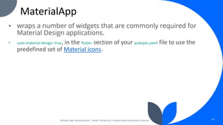 MaterialApp
• wraps a number of widgets that are commonly required for
Material Design applications.
• uses-material-design: true, in the flutter section of your pubspec.yaml file to use the
predefined set of Material icons.
Mobile App Development, Wollo University, mohammed.omer@kiot.edu.et 43
 