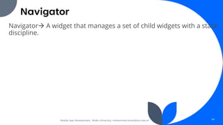 Navigator
Navigator→ A widget that manages a set of child widgets with a stack
discipline.
Mobile App Development, Wollo University, mohammed.omer@kiot.edu.et 44
 
