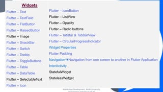 Mobile App Development, Wollo University,
45
Widgets
Flutter – Text
Flutter – TextField
Flutter – FlatButton
Flutter – RaisedButton
Flutter – Image
Flutter – SnackBar
Flutter – Switch
Flutter – Tooltip
Flutter – ToggleButtons
Flutter – Table
Flutter – DataTable
Flutter – SelectableText
Flutter – Icon
Flutter – IconButton
Flutter – ListView
Flutter – Opacity
Flutter – Radio buttons
Flutter – TabBar & TabBarView
Flutter – CircularProgressIndicator
Widget Properties
Flutter Padding
Navigation→Navigation from one screen to another in Flutter Application
InterActivity
StatefulWidget
StatelessWidget
 