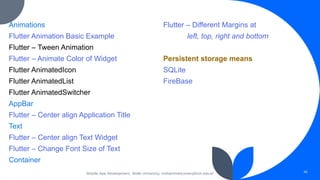 Animations
Flutter Animation Basic Example
Flutter – Tween Animation
Flutter – Animate Color of Widget
Flutter AnimatedIcon
Flutter AnimatedList
Flutter AnimatedSwitcher
AppBar
Flutter – Center align Application Title
Text
Flutter – Center align Text Widget
Flutter – Change Font Size of Text
Container
Flutter – Different Margins at
left, top, right and bottom
Persistent storage means
SQLite
FireBase
Mobile App Development, Wollo University, mohammed.omer@kiot.edu.et 46
 