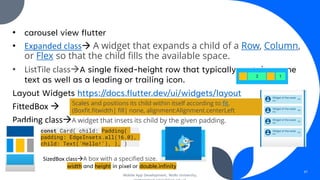 • carousel view flutter
• Expanded class→ A widget that expands a child of a Row, Column,
or Flex so that the child fills the available space.
• ListTile class→A single fixed-height row that typically contains some
text as well as a leading or trailing icon.
Layout Widgets https://docs.flutter.dev/ui/widgets/layout
FittedBox →
Padding class→A widget that insets its child by the given padding.
Mobile App Development, Wollo University,
47
Scales and positions its child within itself according to fit.
(Boxfit.fitwidth| fill| none, alignment:Alignment.centerLeft
const Card( child: Padding(
padding: EdgeInsets.all(16.0),
child: Text('Hello!'), ), )
SizedBox class→A box with a specified size.
width and height in pixel or double.infinity
 