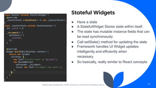 Stateful Widgets
● Have a state
● A StatefulWidget Stores state within itself.
● The state has mutable instance fields that can
be read synchronously
● Call setState() method for updating the state
● Framework handles UI Widget updates
intelligently and efficiently when
necessary
● So basically, really similar to React concepts
(count = count + 1;)
Mobile App Development, Wollo University, mohammed.omer@kiot.edu.et 49
 