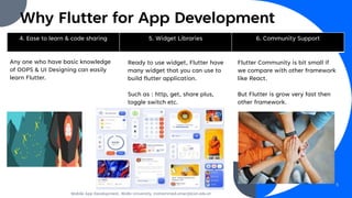 Why Flutter for App Development
4. Ease to learn & code sharing 5. Widget Libraries 6. Community Support
Any one who have basic knowledge
of OOPS & UI Designing can easily
learn Flutter.
Ready to use widget, Flutter have
many widget that you can use to
build flutter application.
Such as : http, get, share plus,
toggle switch etc.
Flutter Community is bit small if
we compare with other framework
like React.
But Flutter is grow very fast then
other framework.
Mobile App Development, Wollo University, mohammed.omer@kiot.edu.et
5
 