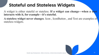 Stateful and Stateless Widgets
A widget is either stateful or stateless. If a widget can change—when a user
interacts with it, for example—it's stateful.
A stateless widget never changes. Icon , IconButton , and Text are examples of
stateless widgets.
Mobile App Development, Wollo University, mohammed.omer@kiot.edu.et 50
 