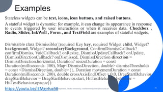 Examples
Stateless widgets can be text, icons, icon buttons, and raised buttons.
A stateful widget is dynamic: for example, it can change its appearance in response
to events triggered by user interactions or when it receives data. Checkbox ,
Radio, Slider, InkWell , Form , and TextField are examples of stateful widgets.
Dismissible class Dismissible({required Key key, required Widget child, Widget?
background, Widget? secondaryBackground, ConfirmDismissCallback?
confirmDismiss, VoidCallback? onResize, DismissUpdateCallback? onUpdate,
DismissDirectionCallback? onDismissed, DismissDirection direction =
DismissDirection.horizontal, Duration? resizeDuration = const
Duration(milliseconds: 300), Map<DismissDirection, double> dismissThresholds
= const <DismissDirection, double>{}, Duration movementDuration = const
Duration(milliseconds: 200), double crossAxisEndOffset = 0.0, DragStartBehavior
dragStartBehavior = DragStartBehavior.start, HitTestBehavior behavior =
HitTestBehavior.opaque})
https://youtu.be/iEMgjrfuc58
Mobile App Development, Wollo University, mohammed.omer@kiot.edu.et 51
 
