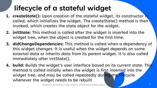 lifecycle of a stateful widget
1. createState(): Upon creation of the stateful widget, its constructor is
called, which initializes the widget. The createState() method is then
invoked, which creates the state object for the widget.
2. initState: This method is called after the widget is inserted into the
widget tree, when the object is created for the first time.
3. didChangeDependencies: This method is called when a dependency of
this widget changes. It is useful when the widget depends on some
external data or inherits data from its parent widget. It is also called
immediately after initState().
4. build: Builds the widget’s user interface based on its current state. This
method is called initially when the widget is first inserted into the
widget tree, and may be called repeatedly during the lifecycle
whenever the widget needs to be rebuilt
Mobile App Development, Wollo University, mohammed.omer@kiot.edu.et 55
 