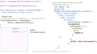 Mobile App Development, Wollo University, mohammed.omer@kiot.edu.et 57
import 'package:flutter/material.dart';
main()=>runApp(const MyCounter());
class MyCounter extends StatefulWidget {
const MyCounter({super.key});
@override
// State<MyCounter> createState() => MyCounterState();
State<MyCounter> createState() {
return _MyCounterState();
}
}
class MyCounterState extends
State<MyCounter> {
int count = 0;
@override
Widget build(BuildContext context) {
return MaterialApp(
home: Scaffold(
body: Column(
children: [
Text('Count: $count'),
TextButton(
onPressed: () {
setState(
() {
count++;
}
);
},
child: Text('Increment'),
)
],
)));
}
}
Button
To increase counter
 