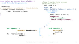 Mobile App Development, Wollo University, mohammed.omer@kiot.edu.et 58
class MyCounter extends StatefulWidget {
const MyCounter({super.key});
@override
// State<MyCounter> createState() => MyCounterState();
State<MyCounter> createState() {
return _MyCounterState();
}
}
class MyCounterState extends
State<MyCounter> {
int count = 0;
@override
Widget build(BuildContext context) {
return Column(
children: [
Text('Count: $count'),
TextButton(
onPressed:update,
child: Text('Increment'),
)
],
);
}
Void update() {
setState(() {
count++;
});
}
}
Void update() {
setState(incrementer);
}
Void incrementer() {
count++;
}
 