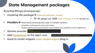 State Management packages
RiverPad→https://riverpod.dev
• Installing the package→ flutter pub add flutter_riverpod
• Or At pubspec.yml add flutter_riverpod: ^2.x.x  version no.
• Providers→ Allow easily accessing that state in multiple locations
• Simplifies combining this state with others.
• Enables performance optimizations and increases the testability of your application.
• Declare provider
• add ProviderScope at the app’s root.
• Good to install snippets flutter riverpod snippets plug in
Mobile App Development, Wollo University, mohammed.omer@kiot.edu.et 59
@riverpod
// Your declaration here
main()=> runApp(ProviderScope(child: MyApp()));
 