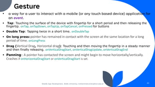 Gesture
• a way for a user to interact with a mobile (or any touch based device) application for
an event.
▪ Tap: Touching the surface of the device with fingertip for a short period and then releasing the
fingertip. onTap, onTapDown, onTapUp, onTapCancel, onPressed for buttons
▪ Double Tap: Tapping twice in a short time. onDoubleTap
▪ On long press: pointer has remained in contact with the screen at the same location for a long
period of time. onLongPress
▪ Drag (Vertical Drag, Horizontal drag): Touching and then moving the fingertip in a steady manner
and then finally releasing. onVerticalDragStart, onVerticalDragUpdate, onVerticalDragEnd
▪ Panning: A pointer has contacted the screen and might begin to move horizontally/vertically.
Crashes if onHorizontalDragStart or onVerticalDragStart is set.
Mobile App Development, Wollo University, mohammed.omer@kiot.edu.et 60
 