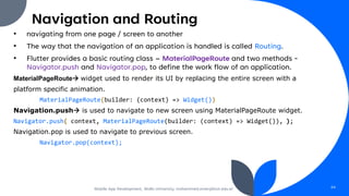 Navigation and Routing
• navigating from one page / screen to another
• The way that the navigation of an application is handled is called Routing.
• Flutter provides a basic routing class – MaterialPageRoute and two methods -
Navigator.push and Navigator.pop, to define the work flow of an application.
MaterialPageRoute→ widget used to render its UI by replacing the entire screen with a
platform specific animation.
MaterialPageRoute(builder: (context) => Widget())
Navigation.push→ is used to navigate to new screen using MaterialPageRoute widget.
Navigator.push( context, MaterialPageRoute(builder: (context) => Widget()), );
Navigation.pop is used to navigate to previous screen.
Navigator.pop(context);
Mobile App Development, Wollo University, mohammed.omer@kiot.edu.et 64
 