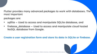 Flutter provides many advanced packages to work with databases. The
most important
packages are:
• sqflite – Used to access and manipulate SQLite database, and
• firebase_database – Used to access and manipulate cloud hosted
NoSQL database from Google.
Create a user registration form and store its data in SQLite or firebase.
Mobile App Development, Wollo University, mohammed.omer@kiot.edu.et 65
 