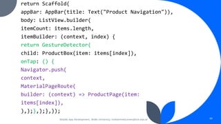 return Scaffold(
appBar: AppBar(title: Text("Product Navigation")),
body: ListView.builder(
itemCount: items.length,
itemBuilder: (context, index) {
return GestureDetector(
child: ProductBox(item: items[index]),
onTap: () {
Navigator.push(
context,
MaterialPageRoute(
builder: (context) => ProductPage(item:
items[index]),
),);},);},));
Mobile App Development, Wollo University, mohammed.omer@kiot.edu.et 66
 