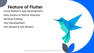 Feature of Flutter
Cross Platform App Development.
Easy access to Native Features.
Minimal Coding.
Fast Development
Hot Reload & Hot Restart
Mobile App Development, Wollo University, mohammed.omer@kiot.edu.et 7
 