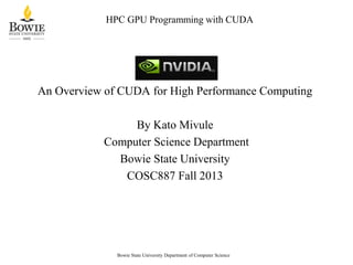 HPC GPU Programming with CUDA

An Overview of CUDA for High Performance Computing

By Kato Mivule
Computer Science Department
Bowie State University
COSC887 Fall 2013

Bowie State University Department of Computer Science

 