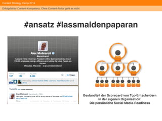 Effekte des 
Content Strategy Camp 2014 
Personalentwicklungsprozesses: 
Identifizierung von internen Influencern 
Neue Meinungsführer und 
Kompetenzträger identifiziert und 
gefördert: Interessierte Teilnehmer wurden 
angesprochen, sich als interne Dozenten und 
damit als "Themen-Botschafter" zu 
bewerben. Acht Kandidaten wurden in einer 
Schulung fachlich und methodisch geschult, 
der Social Media-Verantwortliche aus der 
Gruppe rekrutiert. 
#heddergott 
Erfolgsfaktor Content-Kompetenz: Ohne Content-Abitur geht es nicht 
 