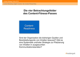 #heddergott
Content-Marketing möglich machen: Der Content-Fitness-Pass
Content Strategy Camp 2015
Content- 
Readiness
Die vier Betrachtungsfelder
des Content-Fitness-Passes
Sind der Organisation die bisherigen Quellen und
Bereitstellungsorte von Inhalten bewusst? Gibt es
eine Systematik und/oder Strategie zur Platzierung
von Inhalten in ausgesuchten
Kommunikationskanälen?
Content-Marketing möglich machen: Der Content-Fitness-Pass
 