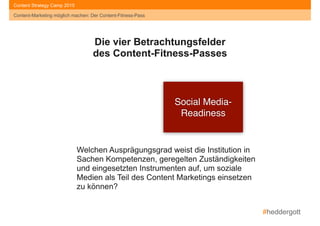 #heddergott
Content-Marketing möglich machen: Der Content-Fitness-Pass
Content Strategy Camp 2015
Social Media- 
Readiness
Die vier Betrachtungsfelder
des Content-Fitness-Passes
Welchen Ausprägungsgrad weist die Institution in
Sachen Kompetenzen, geregelten Zuständigkeiten
und eingesetzten Instrumenten auf, um soziale
Medien als Teil des Content Marketings einsetzen
zu können?
Content-Marketing möglich machen: Der Content-Fitness-Pass
 