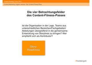 #heddergott
Content-Marketing möglich machen: Der Content-Fitness-Pass
Content Strategy Camp 2015
Story- 
Readiness
Die vier Betrachtungsfelder
des Content-Fitness-Passes
Ist die Organisation in der Lage, Teams aus
unterschiedlichen Bereichen/Fachgebieten/
Abteilungen übergreifend in die gemeinsame
Entwicklung von Storylines zu bringen? Wer
empfiehlt sich als Kontributor?
Content-Marketing möglich machen: Der Content-Fitness-Pass
 