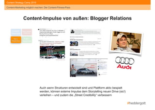 #heddergott
Content-Marketing möglich machen: Der Content-Fitness-Pass
Content Strategy Camp 2015
Content-Marketing möglich machen: Der Content-Fitness-Pass
Content- 
Readiness
Social Media- 
Readiness
Story- 
Readiness
Kultur- 
Readiness
Content-Impulse von außen: Blogger Relations
Auch wenn Strukturen entwickelt sind und Plattform aktiv bespielt
werden, können externe Impulse dem Storytelling neuen Drive (sic!)
verleihen – und zudem die „Street Credibility“ verbessern
 