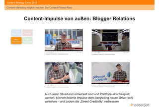 #heddergott
Content-Marketing möglich machen: Der Content-Fitness-Pass
Content Strategy Camp 2015
Content-Marketing möglich machen: Der Content-Fitness-Pass
Content- 
Readiness
Social Media- 
Readiness
Story- 
Readiness
Kultur- 
Readiness
Content-Impulse von außen: Blogger Relations
Auch wenn Strukturen entwickelt sind und Plattform aktiv bespielt
werden, können externe Impulse dem Storytelling neuen Drive (sic!)
verleihen – und zudem die „Street Credibility“ verbessern
 