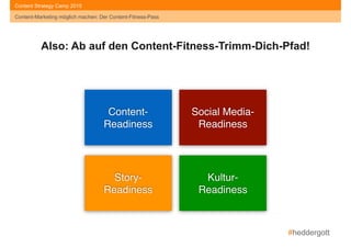 #heddergott
Content-Marketing möglich machen: Der Content-Fitness-Pass
Content Strategy Camp 2015
Content- 
Readiness
Social Media- 
Readiness
Story- 
Readiness
Kultur- 
Readiness
Also: Ab auf den Content-Fitness-Trimm-Dich-Pfad!
Content-Marketing möglich machen: Der Content-Fitness-Pass
 