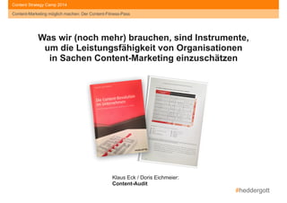 #heddergott
Content-Marketing möglich machen: Der Content-Fitness-Pass
Content Strategy Camp 2015Content Strategy Camp 2014
Was wir (noch mehr) brauchen, sind Instrumente,
um die Leistungsfähigkeit von Organisationen
in Sachen Content-Marketing einzuschätzen
Klaus Eck / Doris Eichmeier: 
Content-Audit
Content-Marketing möglich machen: Der Content-Fitness-Pass
 