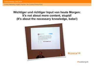 #heddergott
Content-Marketing möglich machen: Der Content-Fitness-Pass
Content Strategy Camp 2015
Wichtiger und richtiger Input von heute Morgen:
It's not about more content, stupid!
(It's about the necessary knowledge, babe!)
#cosca14
 