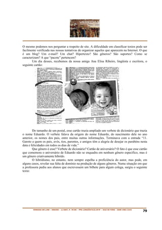 O mesmo podemos nos perguntar a respeito de site. A dificuldade em classificar textos pode ser
facilmente verificada nas nossas tentativas de organizar aqueles que aparecem na Internet. O que
é um blog? Um e-mail? Um chat? Hipertexto? São gêneros? São suportes? Como se
caracterizam? A que “pacote” pertencem?
        Um dia desses, recebemos da nossa amiga Ana Elisa Ribeiro, lingüista e escritora, o
seguinte cartão:




        Do tamanho de um postal, esse cartão trazia ampliado um verbete de dicionário que trazia
o nome Eduardo. O verbete falava da origem do nome Eduardo, do nascimento dele no ano
anterior, os nomes dos pais, entre muitas outras informações. Terminava com a entrada “11.
Garoto a quem os pais, avós, tios, parentes, e amigos têm a alegria de desejar os parabéns nesta
data e felicidades em todos os dias de vida.”
        Que gênero é esse? Verbete de dicionário? Cartão de aniversário? O fato é que esse cartão
que comemora o aniversário de Eduardo não se enquadra em nenhum gênero específico, mas é
um gênero criativamente híbrido.
        O hibridismo, no entanto, nem sempre espelha a proficiência do autor, mas pode, em
alguns casos, revelar sua falta de domínio na produção de alguns gêneros. Numa situação em que
a professora pediu aos alunos que escrevessem um bilhete para algum colega, surgiu o seguinte
texto:




        VEREDAS ON LINE – ENSINO – 2/2007, P. 78-86 – PPG LINGÜÍSTICA/UFJF – JUIZ DE FORA - ISSN 1982-2243
                                                                                                             79
 