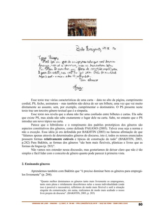 Esse texto traz várias características de uma carta – data no alto da página, cumprimento
cordial, PS, fecho, assinatura – mas também não deixa de ser um bilhete, uma vez que vai muito
diretamente ao assunto, sem, por exemplo, cumprimentar o destinatário. O PS presente neste
texto traz um terceiro gênero textual que é a simpatia.
        Esse texto nos revela que a aluna não faz uma confusão entre bilhetes e cartas. Ela sabe
que existe PS, mas ainda não sabe exatamente o lugar dele na carta. Sabe, no entanto que o PS
introduz um novo tópico na carta.
        Parece que o hibridismo e o rompimento dos padrões prototípicos dos gêneros são
aspectos constitutivos dos gêneros, como defende PAGANO (2005). Talvez essa seja a norma e
não a exceção. Essa idéia já era defendida por BAKHTIN (2003) na famosa afirmação de que
“falamos apenas através de determinados gêneros do discurso, isto é, todos os nossos enunciados
possuem formas relativamente estáveis e típicas de construção do todo” (BAKHTIN, 2003,
p.282) Para Bakhtin, as formas dos gêneros “são bem mais flexíveis, plásticas e livres que as
formas da língua (p. 283)”.
        Não vamos nos estender nessa discussão, mas gostaríamos de deixar claro que não é tão
simples e fácil lidar com o conceito de gênero quanto pode parecer à primeira vista.


2. Ensinando gêneros

        Aprendemos também com Bakhtin que “é preciso dominar bem os gêneros para empregá-
los livremente” (p. 284).

                “Quanto melhor dominamos os gêneros tanto mais livremente os empregamos,
                tanto mais plena e nitidamente descobrimos neles a nossa individualidade (onde
                isso é possível e necessário), refletimos de modo mais flexível e sutil a situação
                singular da comunicação; em suma, realizamos de modo mais acabado o nosso
                livre projeto de discurso”. (BAKHTIN, 2003, p. 285)


        VEREDAS ON LINE – ENSINO – 2/2007, P. 78-86 – PPG LINGÜÍSTICA/UFJF – JUIZ DE FORA - ISSN 1982-2243
                                                                                                             80
 