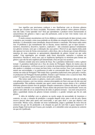 Isso significa que precisamos conhecer e nos familiarizar com os diversos gêneros
textuais que circulam em nossa sociedade. Precisamos saber produzir vários gêneros textuais,
mas não todos. Como aprender isso? Será que aprendemos a produzir textos memorizando as
características dos gêneros e tipos a que eles pertencem, como se tem visto muitas vezes em
atividades escolares?
        É muito comum encontrarmos em livros didáticos a caracterização de tipos textuais como
a narrativa, por exemplo, como essas podendo ser divididas em situação inicial, conflito, clímax e
desfecho; e a dissertação como introdução, desenvolvimento e conclusão. Não temos nada contra
isso. O problema é que normalmente não se discute, nesses materiais, que os tipos textuais –
narrativo, dissertativo, descritivo, injuntivo, explicativo – não costumam aparecer isoladamente
nos gêneros textuais, nem que a ordenação das suas partes é flexível ou que alguma delas pode
não aparecer no texto de forma convencional e, além disso, não se discute que existam diferentes
maneiras de essas categorias se apresentarem dependendo do gênero textual em que serão
usadas2. Uma reportagem, por exemplo, pode trazer descrições, narrações e costuma ser
dissertativa. Percebe-se, nesse caso, que as seqüências tipológicas se misturam para formar um
gênero e que não há uma seqüência pré-determinada e fixa em que isso acontece.
        Estamos criando uma nova camisa de força. Sai a gramática tradicional e entra o gênero
textual. A gramática tradicional era o foco do ensino de Português. Depois de muitos anos de
estudos e de pesquisas, verificou-se que ter o ensino da nomenclatura tradicional como prioridade
não ajudava o estudante a se tornar um bom leitor e um bom escritor. Esse é um consenso, pelo
menos nas universidades, e os professores já estão se convencendo disso. Mas, e agora, o que
ensinar nas aulas de Português? Não tendo mais a gramática tradicional como guia para o ensino,
os professores de Português ficaram perdidos. Ensinar o quê? Ensinar a ler e a escrever bem. Mas
como? É aí que entra o gênero textual como salvador da pátria.
        Não temos nada contra os gêneros, muito pelo contrário. Defendemos idéia do trabalho
com gêneros textuais e, por isso mesmo, estamos preocupados em fazer com que ela não seja mal
compreendida. Não podemos entender que agora vamos ensinar nossos alunos a ler e produzir
diferentes gêneros textuais fora de qualquer situação comunicativa. Gênero não deve ser matéria
a ser dada ou conteúdo a ser cumprido. Nossos alunos não precisam ficar classificando3 textos em
gêneros nem saber de cor as características de todos os gêneros textuais – isso nem seria possível,
dada a quantidade imensa de gêneros textuais existente e a grande variação que há em cada
gênero.
        A idéia de trabalhar com os gêneros na escola surgiu da necessidade de trazermos o
contexto, ou seja, a situação de produção e recepção daquele texto, para a sala de aula. Quem
escreve precisa saber para quem está escrevendo, o que quer dizer e com que objetivo está
escrevendo. Muitas vezes, entender um texto isoladamente, julgar a qualidade do texto fora do
contexto em que ele foi produzido e da situação na qual ele será lido é quase impossível. O
poema Happy End escrito por Cacaso, por exemplo, só é entendido como um poema no contexto
em que ele é publicado.




        VEREDAS ON LINE – ENSINO – 2/2007, P. 78-86 – PPG LINGÜÍSTICA/UFJF – JUIZ DE FORA - ISSN 1982-2243
                                                                                                             81
 