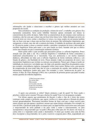 informações vão ajudar o aluno/autor a escolher o gênero que melhor atenderá aos seus
propósitos de escrita.
        Sem considerar as condições de produção e leitura do texto5, o trabalho com gêneros fica
meramente conteudista. Seria como trabalhar literatura apenas ensinando aos alunos as
características dos estilos de época. Saber listar as características de um romance como realista ou
romântico, não faz com que o aluno seja um bom leitor desse texto. Saber distinguir um texto em
prosa do texto em verso, contar e classificar os versos e as rimas usados em um poema também
não vai fazer com que o aluno seja um bom leitor de poemas. São informações importantes, que
enriquecem a leitura, mas não são a essência da leitura. O trabalho do professor não pode parar
aí. Ele precisa ajudar o aluno a construir sentido, a perceber o propósito do texto, a desvendar as
escolhas lingüísticas feitas pelo autor, a ter uma reação ao texto, fazendo com que se efetive
assim uma situação em que a comunicação realmente acontece.
        Outro ponto sobre o qual acredito que precisamos pensar é a reflexão lingüística. Pouca
atenção tem sido dada a ela. Ou a reflexão lingüística é trabalhada de forma conteudista e
tradicional (classificatória) ou é inexistente. Vejo nos professores e em muitos materiais
didáticos, dificuldade em lidar com a reflexão lingüística de forma realmente reflexiva e em
função do gênero e da finalidade do texto. Pouca atenção é dada aos propósitos do texto e aos
mecanismos lingüísticos que revelam ou marcam esse propósito. Parece que a língua só pode ser
trabalhada em exercícios e atividades que vão lidar com questões específicas da gramática como,
por exemplo, concordância, regência, conjugação verbal, entre outras. Muitas vezes, uma questão
de compreensão de texto pode lidar não só com a construção do sentido, mas também com os
mecanismos lingüísticos usados pelo autor. Por exemplo, o verso “arrancou-me do peito” na
música A Rita, do Chico Buarque (1965), traz o pronome de primeira pessoa que pode levantar
muitas questões de reflexão lingüística.

                         A Rita levou meu sorriso
                         No sorriso dela
                         Meu assunto
                         Levou junto com ela
                         O que me é de direito
                         Arrancou-me do peito
                         E tem mais.

        A quem esse pronome se refere? Quem arrancou o quê de quem? Se fosse usada a
próclise, o efeito seria o mesmo? Por que a ênclise foi usada? Esse é só um pequeno exemplo.
        Um último aspecto que gostaríamos de discutir é sobre o fato de o leitor dos textos
continuar sendo sempre o professor, que, agora, verifica se o aluno aplicou a fórmula do gênero
textual apropriadamente. Precisamos encontrar formas de fazer com que o aluno escreva para
outros leitores que não apenas o professor, mesmo que sejam leitores simulados. Por exemplo, no
caso dA Rita, o professor pode pedir aos alunos para, no papel da Rita escreverem uma carta para
o moço/narrador do texto pedindo a ele para voltar e reatar o relacionamento, ou para
incorporarem o moço/narrador que vai pedir à Rita para voltar para ele. Os alunos vão trocar as
cartas entre si e responder como sendo o destinatário. O aluno que recebeu uma carta da Rita
deve incorporar o moço/narrador, ler a carta e escrever a resposta para a Rita, respondendo aos

        VEREDAS ON LINE – ENSINO – 2/2007, P. 78-86 – PPG LINGÜÍSTICA/UFJF – JUIZ DE FORA - ISSN 1982-2243
                                                                                                             84
 