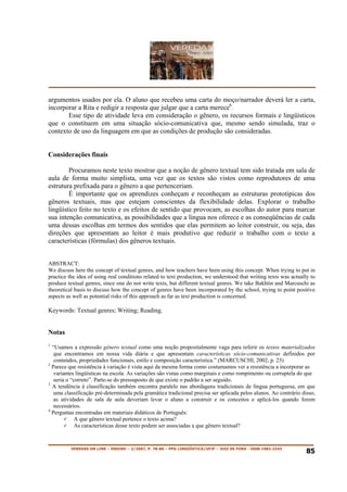 argumentos usados por ela. O aluno que recebeu uma carta do moço/narrador deverá ler a carta,
incorporar a Rita e redigir a resposta que julgar que a carta merece6.
       Esse tipo de atividade leva em consideração o gênero, os recursos formais e lingüísticos
que o constituem em uma situação sócio-comunicativa que, mesmo sendo simulada, traz o
contexto de uso da linguagem em que as condições de produção são consideradas.


Considerações finais

        Procuramos neste texto mostrar que a noção de gênero textual tem sido tratada em sala de
aula de forma muito simplista, uma vez que os textos são vistos como reprodutores de uma
estrutura prefixada para o gênero a que pertenceriam.
        É importante que os aprendizes conheçam e reconheçam as estruturas prototípicas dos
gêneros textuais, mas que estejam conscientes da flexibilidade delas. Explorar o trabalho
lingüístico feito no texto e os efeitos de sentido que provocam, as escolhas do autor para marcar
sua intenção comunicativa, as possibilidades que a língua nos oferece e as conseqüências de cada
uma dessas escolhas em termos dos sentidos que elas permitem ao leitor construir, ou seja, das
direções que apresentam ao leitor é mais produtivo que reduzir o trabalho com o texto a
características (fórmulas) dos gêneros textuais.


ABSTRACT:
We discuss here the concept of textual genres, and how teachers have been using this concept. When trying to put in
practice the idea of using real conditions related to text production, we understood that writing texts was actually to
produce textual genres, since one do not write texts, but different textual genres. We take Bakhtin and Marcuschi as
theoretical basis to discuss how the concept of genres have been incorporated by the school, trying to point positive
aspects as well as potential risks of this approach as far as text production is concerned.

Keywords: Textual genres; Writing; Reading.


Notas
1
  “Usamos a expressão gênero textual como uma noção propositalmente vaga para referir os textos materializados
   que encontramos em nossa vida diária e que apresentam características sócio-comunicativas definidos por
   conteúdos, propriedades funcionais, estilo e composição característica.” (MARCUSCHI, 2002, p. 23)
2
  Parece que resistência à variação é vista aqui da mesma forma como costumamos ver a resistência a incorporar as
   variantes lingüísticas na escola. As variações são vistas como marginais e como rompimento ou corruptela do que
   seria o “correto”. Parte-se do pressuposto de que existe o padrão a ser seguido.
3
  A tendência à classificação também encontra paralelo nas abordagens tradicionais de língua portuguesa, em que
   uma classificação pré-determinada pela gramática tradicional precisa ser aplicada pelos alunos. Ao contrário disso,
   as atividades de sala de aula deveriam levar o aluno a construir e os conceitos e aplicá-los quando forem
   necessários.
4
  Perguntas encontradas em materiais didáticos de Português:
             A que gênero textual pertence o texto acima?
             As características desse texto podem ser associadas a que gênero textual?


          VEREDAS ON LINE – ENSINO – 2/2007, P. 78-86 – PPG LINGÜÍSTICA/UFJF – JUIZ DE FORA - ISSN 1982-2243
                                                                                                                   85
 