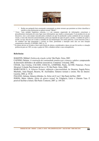 Redija um parágrafo bem estruturado comentando as pistas textuais que permitem ao leitor classificar a
            narrativa como pertencente ao gênero textual “fábula”.
5
   Texto: “uma unidade lingüística concreta, (...) um conjunto organizado de informações conceituais e
  procedimentais (instruções de como ligar essas informações), que media a comunicação. É um produto de um ato
  discursivo, isto é, está sempre marcado pelas condições em que foi produzido e pelas condições de sua recepção.
  Assim, o texto não funciona autonomamente, posto que depende da ação de quem o produz, e também de quem o
  recebe, ou seja, não traz em si todos os detalhes de sua interpretação. Em outras palavras, o texto funciona como o
  fio condutor que liga tenuemente o escritor ao leitor, permitindo a interação entre eles em uma situação
  comunicativa concreta. (CAFIERO, 2002, p. 31)
6
  Os alunos devem ser levados a fazer outra leitura da música, considerando a época em que foi escrita e a situação
  política do país em 1965, ou seja, o golpe de 1964, a ditadura militar e suas conseqüências.



Referências

BAKHTIN, Mikhail. Estética da criação verbal. São Paulo: Ática, 2003
CAFIERO, Delaine. A construção da continuidade temática por crianças e adultos: compreensão
de descrições definidas e de anáforas associativas. Campinas: Unicamp, 2002.
CÉSAR, Ana Cristina, CACASO, CHACAL, LEMINSKI, Paulo, ALVIM, Francisco. Poesia
Marginal. Coleção Para Gostar de Ler, n. 39. São Paulo: Ática, 2006.
MARCUSCHI, L. A. Gêneros Textuais: definição e funcionalidade. In: Dionísio, Ângela Paiva,
Machado, Anna Raquel, Bezerra, M. Auxiliadora. Gêneros textuais e ensino. Rio de Janeiro:
Lucerna, 2002. p. 19-36
PAGANO, Adriana. Gêneros híbridos. In. Delta vol.21 no.2 São Paulo Jul/Dez. 2005
PERINI, Mário Alberto. Efeito do gênero textual. In: Fulgêncio, Lúcia e Liberato Yara. É
possível facilitar a leitura. São Paulo: Contexto, 2007. p. 149-165.




         VEREDAS ON LINE – ENSINO – 2/2007, P. 78-86 – PPG LINGÜÍSTICA/UFJF – JUIZ DE FORA - ISSN 1982-2243
                                                                                                                 86
 