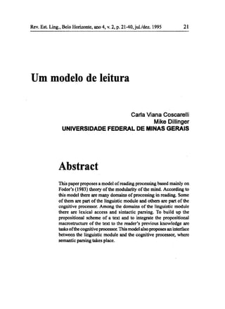 Rev. Est Ling., Belo Horizonte, ano 4, v. 2, p. 21-40,jul./dez. 1995            21




Um modelo de leitura


                                                    Carla Viana Cascarelli
                                                             Mike Dillinger
                UNIVERSIDADE FEDERAL DE MINAS GERAIS




              Abstract
              This paper proposes a model ofreading processing based mainly on
              Fodor's (1983) theory ofthe modularity ofthe mind. According to
              this model there are many domains of processing in reading. Some
              of them are part of the linguistic module and others are part of the
              cognitive processor. Among the domains of the linguistic module
              there are lexical access and sintactic parsing. To build up the
              propositional scheme of a text and to integrate the propositional
              macrostructure of the text to the reader's previous knowledge are
              tasks ofthe cognitive processor. This model also proposes an interface
              between the linguistic module and the cognitive processor, where
              semantic parsing takes place.
 