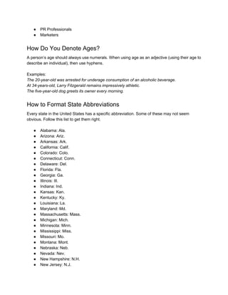 ● PR Professionals
● Marketers
How Do You Denote Ages?
A person’s age should always use numerals. When using age as an adjective (using their age to
describe an individual), then use hyphens.
Examples:
The 20-year-old was arrested for underage consumption of an alcoholic beverage.
At 34-years-old, Larry Fitzgerald remains impressively athletic.
The five-year-old dog greets its owner every morning.
How to Format State Abbreviations
Every state in the United States has a specific abbreviation. Some of these may not seem
obvious. Follow this list to get them right.
● Alabama: Ala.
● Arizona: Ariz.
● Arkansas: Ark.
● California: Calif.
● Colorado: Colo.
● Connecticut: Conn.
● Delaware: Del.
● Florida: Fla.
● Georgia: Ga.
● Illinois: Ill.
● Indiana: Ind.
● Kansas: Kan.
● Kentucky: Ky.
● Louisiana: La.
● Maryland: Md.
● Massachusetts: Mass.
● Michigan: Mich.
● Minnesota: Minn.
● Mississippi: Miss.
● Missouri: Mo.
● Montana: Mont.
● Nebraska: Neb.
● Nevada: Nev.
● New Hampshire: N.H.
● New Jersey: N.J.
 