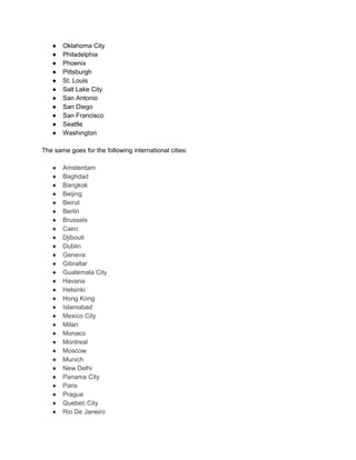 ● Oklahoma City
● Philadelphia
● Phoenix
● Pittsburgh
● St. Louis
● Salt Lake City
● San Antonio
● San Diego
● San Francisco
● Seattle
● Washington
The same goes for the following international cities:
● Amsterdam
● Baghdad
● Bangkok
● Beijing
● Beirut
● Berlin
● Brussels
● Cairo
● Djibouti
● Dublin
● Geneva
● Gibraltar
● Guatemala City
● Havana
● Helsinki
● Hong Kong
● Islamabad
● Mexico City
● Milan
● Monaco
● Montreal
● Moscow
● Munich
● New Delhi
● Panama City
● Paris
● Prague
● Quebec City
● Rio De Janeiro
 