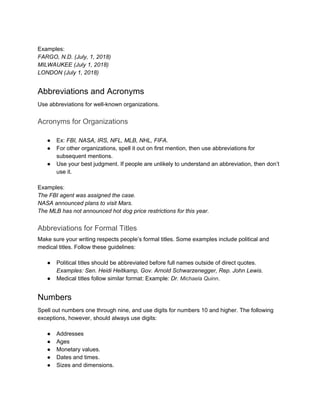 Examples:
FARGO, N.D. (July, 1, 2018)
MILWAUKEE (July 1, 2018)
LONDON (July 1, 2018)
Abbreviations and Acronyms
Use abbreviations for well-known organizations.
Acronyms for Organizations
● Ex: FBI, NASA, IRS, NFL, MLB, NHL, FIFA.
● For other organizations, spell it out on first mention, then use abbreviations for
subsequent mentions.
● Use your best judgment. If people are unlikely to understand an abbreviation, then don’t
use it.
Examples:
The FBI agent was assigned the case.
NASA announced plans to visit Mars.
The MLB has not announced hot dog price restrictions for this year.
Abbreviations for Formal Titles
Make sure your writing respects people’s formal titles. Some examples include political and
medical titles. Follow these guidelines:
● Political titles should be abbreviated before full names outside of direct quotes.
Examples: Sen. Heidi Heitkamp, Gov. Arnold Schwarzenegger, Rep. John Lewis.
● Medical titles follow similar format: Example: Dr. Michaela Quinn.
Numbers
Spell out numbers one through nine, and use digits for numbers 10 and higher. The following
exceptions, however, should always use digits:
● Addresses
● Ages
● Monetary values.
● Dates and times.
● Sizes and dimensions.
 